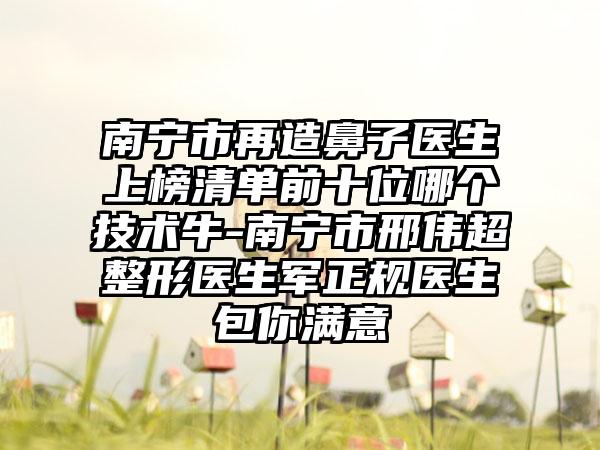 南宁市再造鼻子医生上榜清单前十位哪个技术牛-南宁市邢伟超整形医生军正规医生包你满意