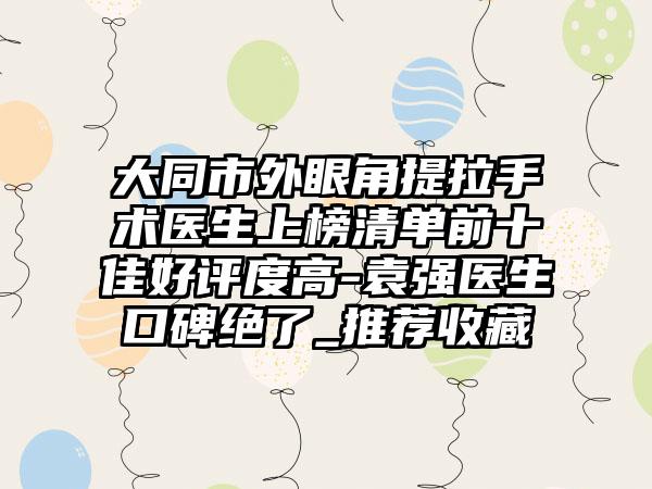 大同市外眼角提拉手术医生上榜清单前十佳好评度高-袁强医生口碑绝了_推荐收藏