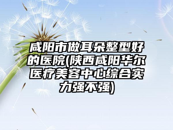 咸阳市做耳朵整型好的医院(陕西咸阳华尔医疗美容中心综合实力强不强)