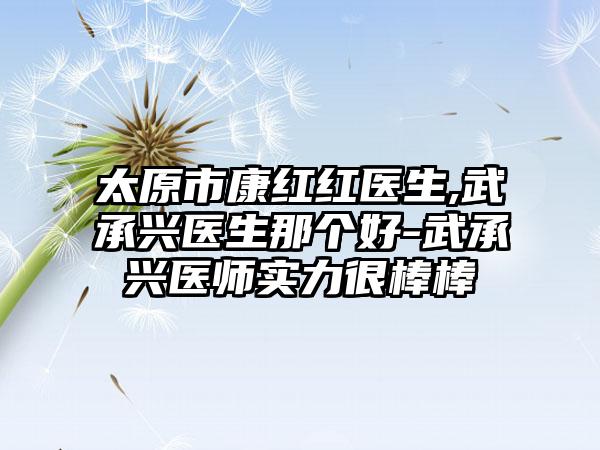 太原市康红红医生,武承兴医生那个好-武承兴医师实力很棒棒