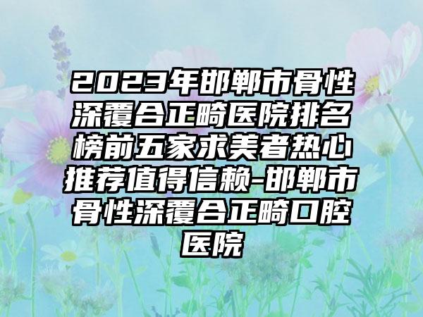 2023年邯郸市骨性深覆合正畸医院排名榜前五家求美者热心推荐值得信赖-邯郸市骨性深覆合正畸口腔医院