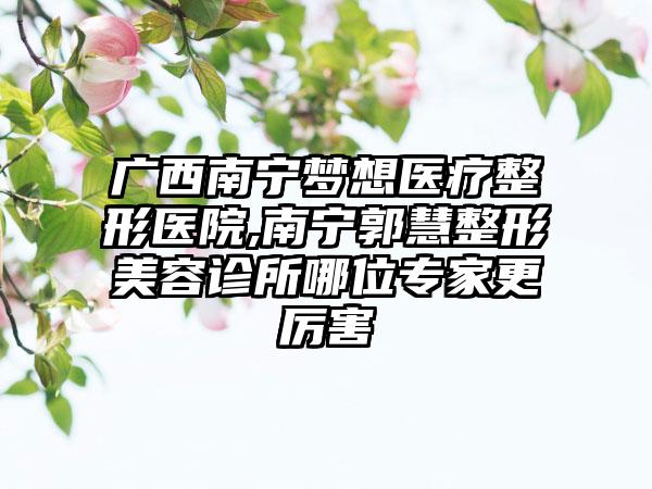 广西南宁梦想医疗整形医院,南宁郭慧整形美容诊所哪位专家更厉害