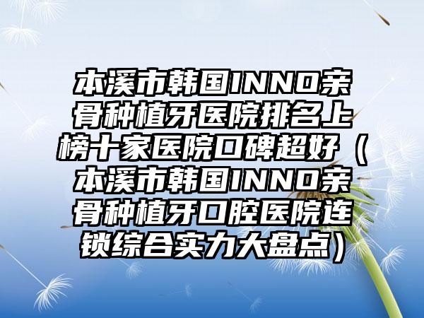 本溪市韩国INNO亲骨种植牙医院排名上榜十家医院口碑超好（本溪市韩国INNO亲骨种植牙口腔医院连锁综合实力大盘点）