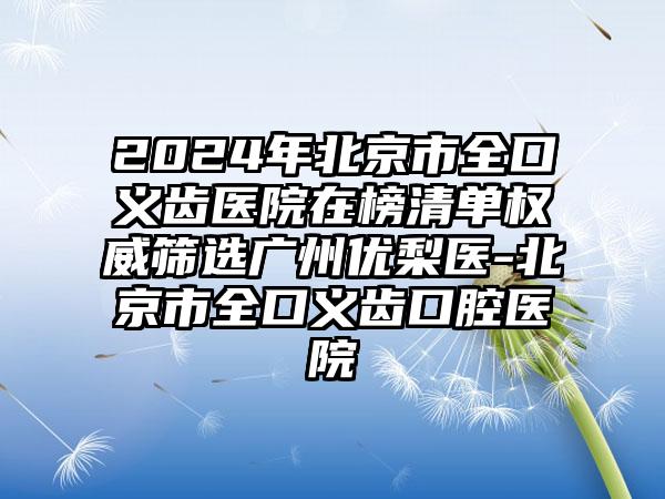 2024年北京市全口义齿医院在榜清单权威筛选广州优梨医-北京市全口义齿口腔医院