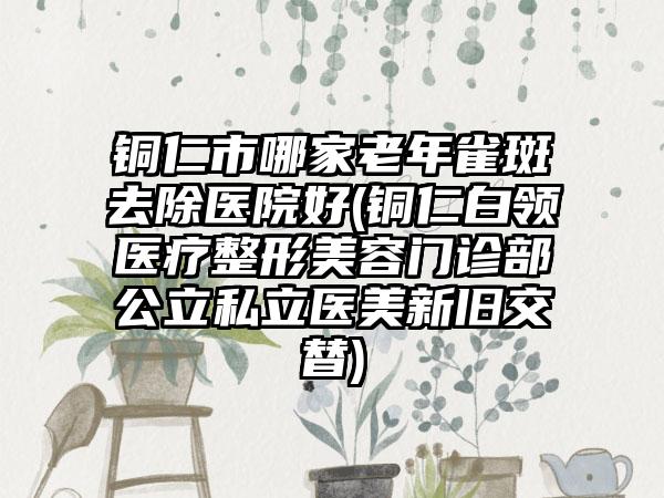 铜仁市哪家老年雀斑去除医院好(铜仁白领医疗整形美容门诊部公立私立医美新旧交替)