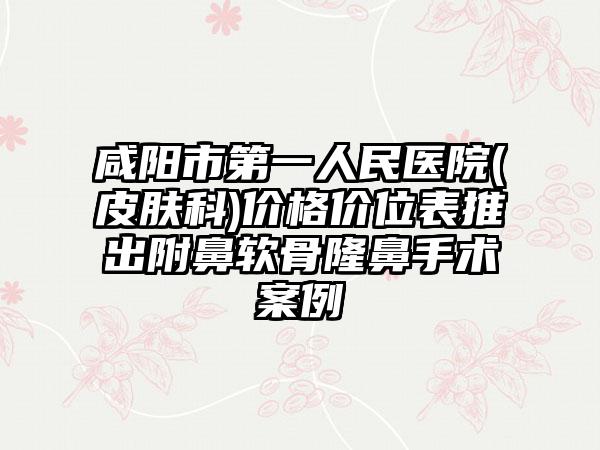 咸阳市第一人民医院(皮肤科)价格价位表推出附鼻软骨隆鼻手术案例