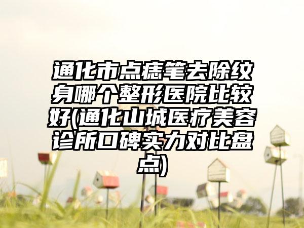 通化市点痣笔去除纹身哪个整形医院比较好(通化山城医疗美容诊所口碑实力对比盘点)