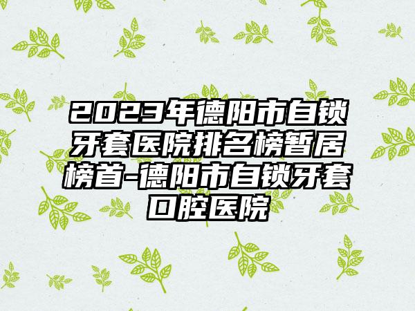 2023年德阳市自锁牙套医院排名榜暂居榜首-德阳市自锁牙套口腔医院