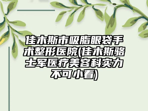 佳木斯市吸脂眼袋手术整形医院(佳木斯骆士军医疗美容科实力不可小看)