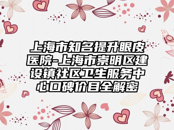 上海市知名提升眼皮医院-上海市崇明区建设镇社区卫生服务中心口碑价目全解密