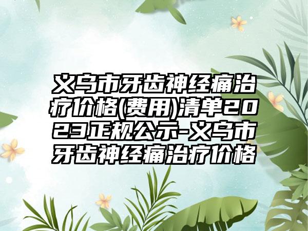 义乌市牙齿神经痛治疗价格(费用)清单2023正规公示-义乌市牙齿神经痛治疗价格