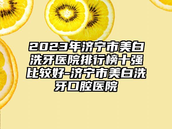 2023年济宁市美白洗牙医院排行榜十强比较好-济宁市美白洗牙口腔医院