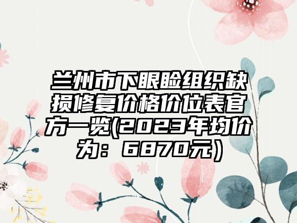 兰州市下眼睑组织缺损修复价格价位表官方一览(2023年均价为：6870元）