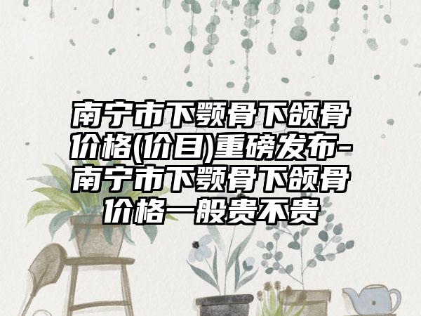 南宁市下颚骨下颌骨价格(价目)重磅发布-南宁市下颚骨下颌骨价格一般贵不贵