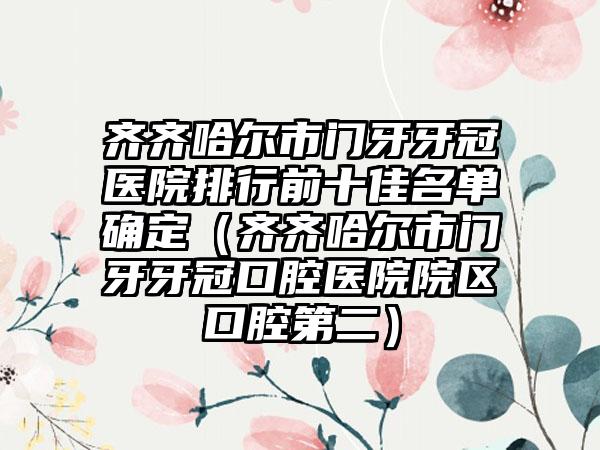 齐齐哈尔市门牙牙冠医院排行前十佳名单确定（齐齐哈尔市门牙牙冠口腔医院院区口腔第二）