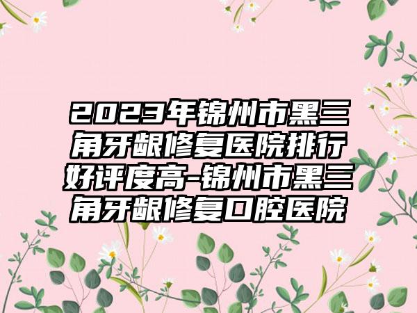 2023年锦州市黑三角牙龈修复医院排行好评度高-锦州市黑三角牙龈修复口腔医院