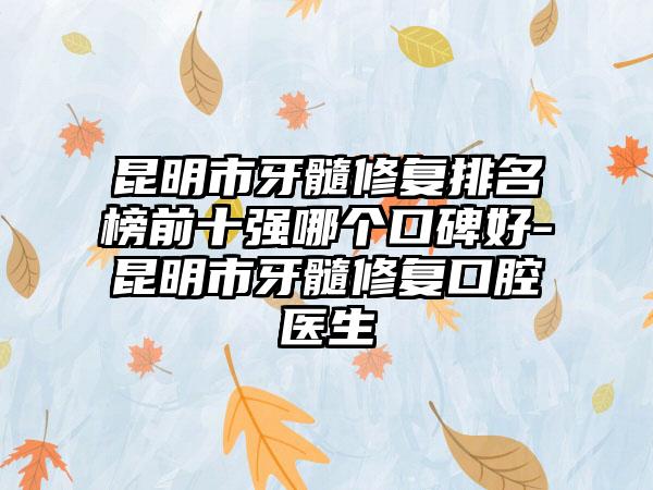 昆明市牙髓修复排名榜前十强哪个口碑好-昆明市牙髓修复口腔医生