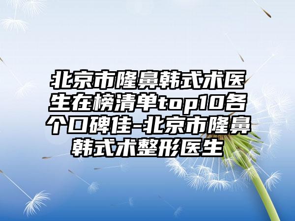 北京市隆鼻韩式术医生在榜清单top10各个口碑佳-北京市隆鼻韩式术整形医生