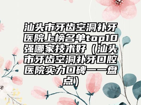 汕头市牙齿空洞补牙医院上榜名单top10强哪家技术好（汕头市牙齿空洞补牙口腔医院实力口碑一一盘点）