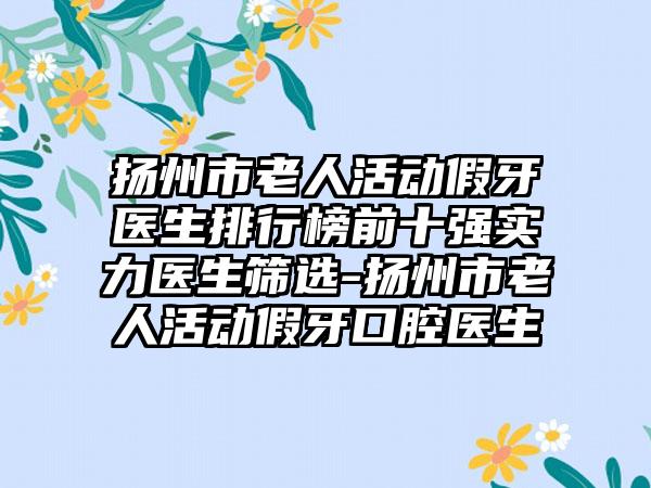 扬州市老人活动假牙医生排行榜前十强实力医生筛选-扬州市老人活动假牙口腔医生