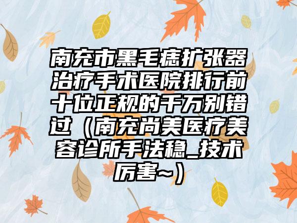 南充市黑毛痣扩张器治疗手术医院排行前十位正规的千万别错过（南充尚美医疗美容诊所手法稳_技术厉害~）