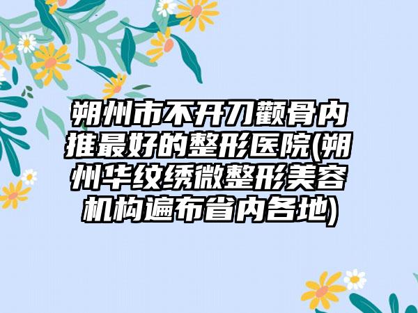 朔州市不开刀颧骨内推最好的整形医院(朔州华纹绣微整形美容机构遍布省内各地)