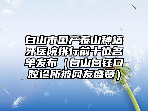 白山市国产泰山种植牙医院排行前十位名单发布（白山白钰口腔诊所被网友盛赞）