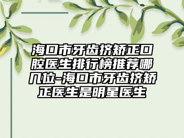 海口市牙齿挤矫正口腔医生排行榜推荐哪几位-海口市牙齿挤矫正医生是明星医生