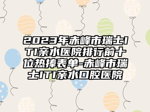 2023年赤峰市瑞士ITI亲水医院排行前十位热捧表单-赤峰市瑞士ITI亲水口腔医院