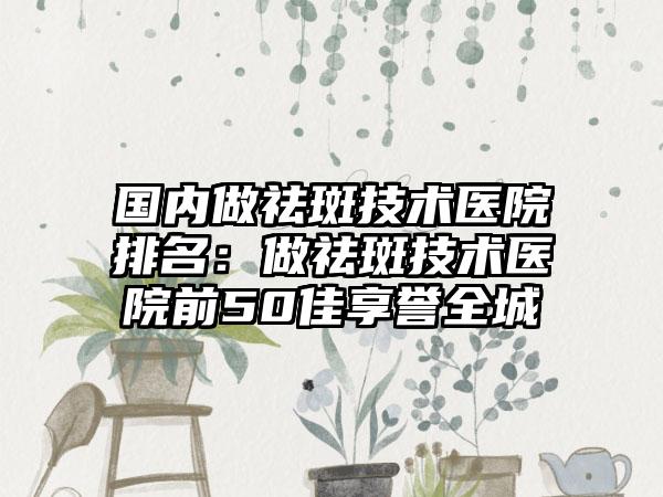 国内做祛斑技术医院排名：做祛斑技术医院前50佳享誉全城