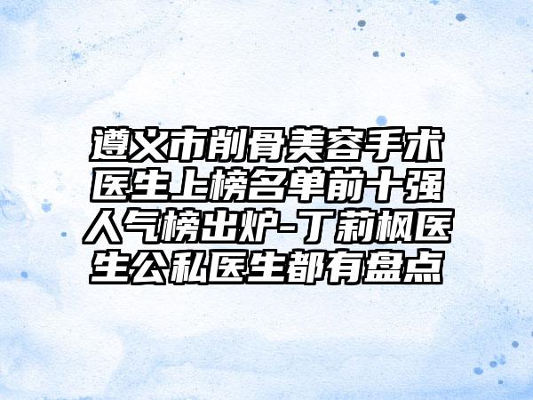 遵义市削骨美容手术医生上榜名单前十强人气榜出炉-丁莉枫医生公私医生都有盘点