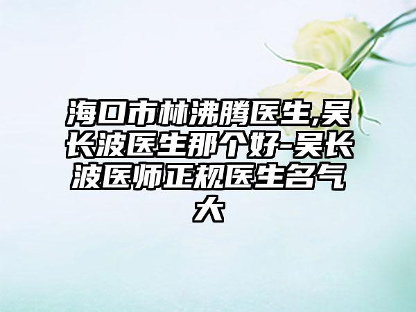 海口市林沸腾医生,吴长波医生那个好-吴长波医师正规医生名气大