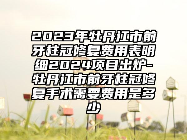 2023年牡丹江市前牙柱冠修复费用表明细2024项目出炉-牡丹江市前牙柱冠修复手术需要费用是多少