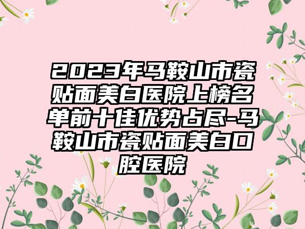 2023年马鞍山市瓷贴面美白医院上榜名单前十佳优势占尽-马鞍山市瓷贴面美白口腔医院