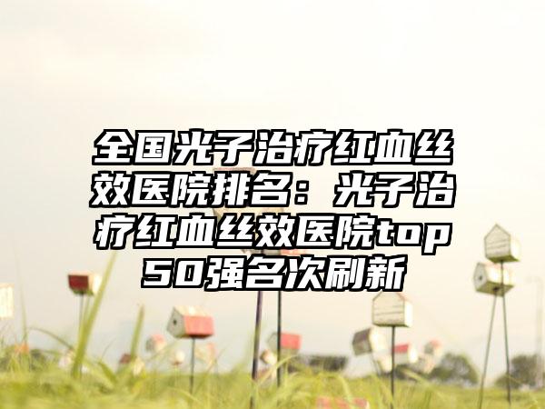 全国光子治疗红血丝效医院排名：光子治疗红血丝效医院top50强名次刷新