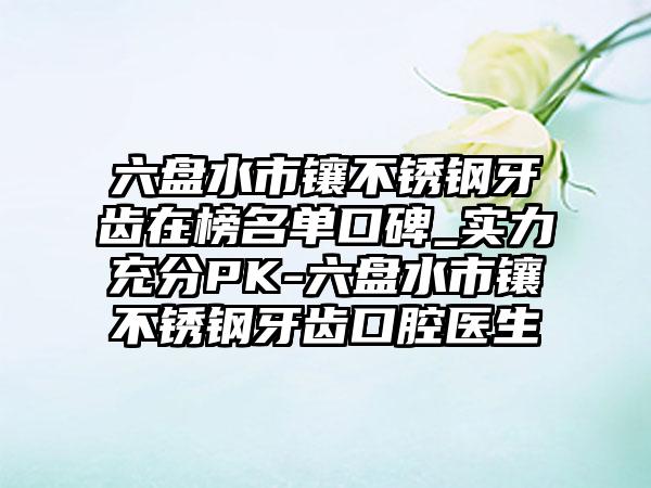 六盘水市镶不锈钢牙齿在榜名单口碑_实力充分PK-六盘水市镶不锈钢牙齿口腔医生