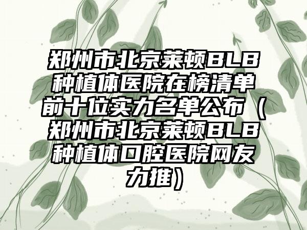 郑州市北京莱顿BLB种植体医院在榜清单前十位实力名单公布（郑州市北京莱顿BLB种植体口腔医院网友力推）