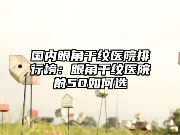 国内眼角干纹医院排行榜：眼角干纹医院前50如何选