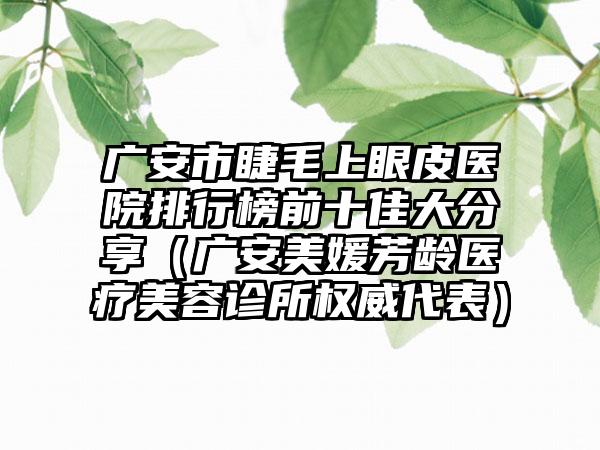 广安市睫毛上眼皮医院排行榜前十佳大分享（广安美媛芳龄医疗美容诊所权威代表）