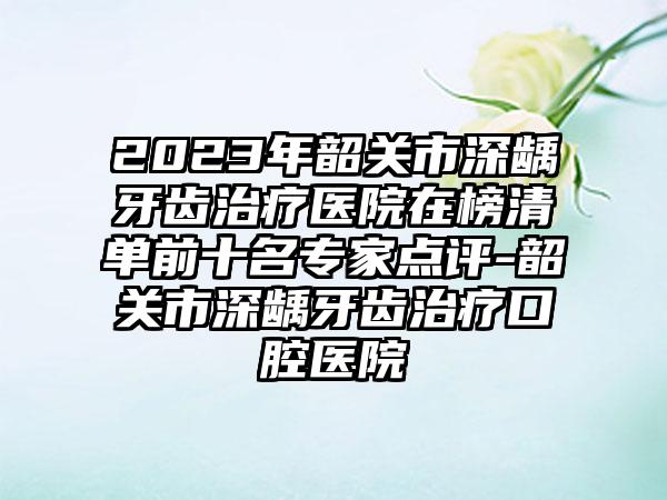 2023年韶关市深龋牙齿治疗医院在榜清单前十名专家点评-韶关市深龋牙齿治疗口腔医院