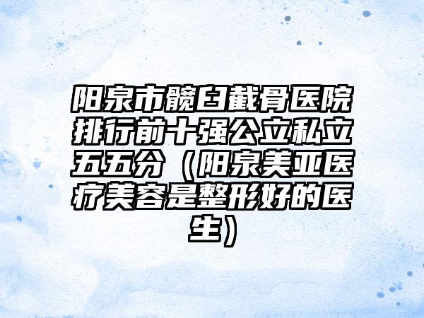 阳泉市髋臼截骨医院排行前十强公立私立五五分（阳泉美亚医疗美容是整形好的医生）