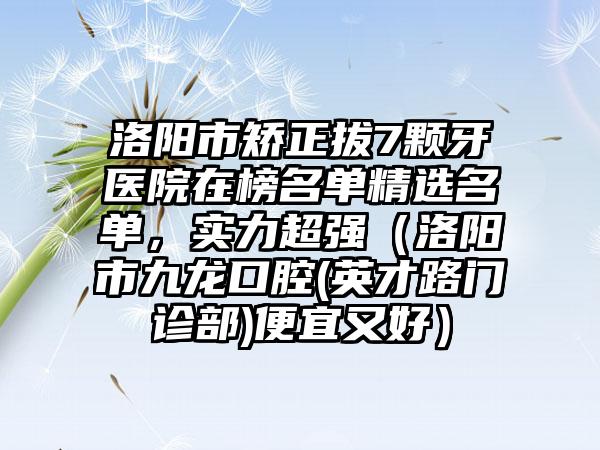 洛阳市矫正拔7颗牙医院在榜名单精选名单，实力超强（洛阳市九龙口腔(英才路门诊部)便宜又好）