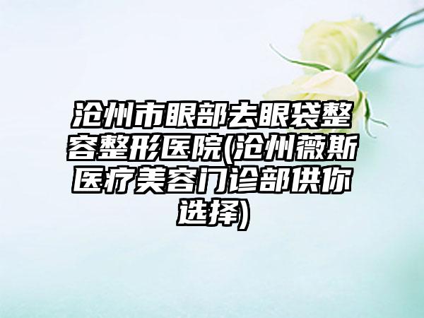 沧州市眼部去眼袋整容整形医院(沧州薇斯医疗美容门诊部供你选择)