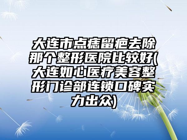 大连市点痣留疤去除那个整形医院比较好(大连如心医疗美容整形门诊部连锁口碑实力出众)