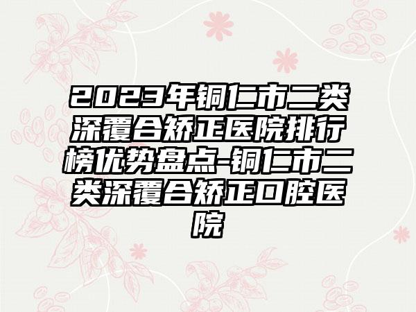 2023年铜仁市二类深覆合矫正医院排行榜优势盘点-铜仁市二类深覆合矫正口腔医院