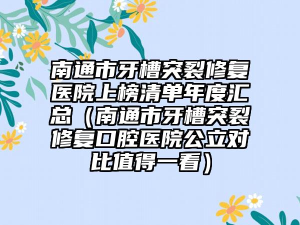 南通市牙槽突裂修复医院上榜清单年度汇总（南通市牙槽突裂修复口腔医院公立对比值得一看）