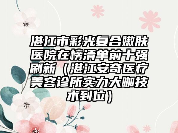 湛江市彩光复合嫩肤医院在榜清单前十强刷新（湛江安奇医疗美容诊所实力大咖技术到位）