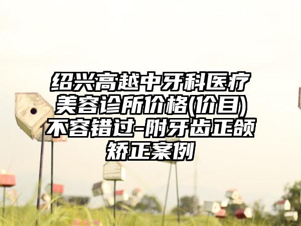 绍兴高越中牙科医疗美容诊所价格(价目)不容错过-附牙齿正颌矫正案例