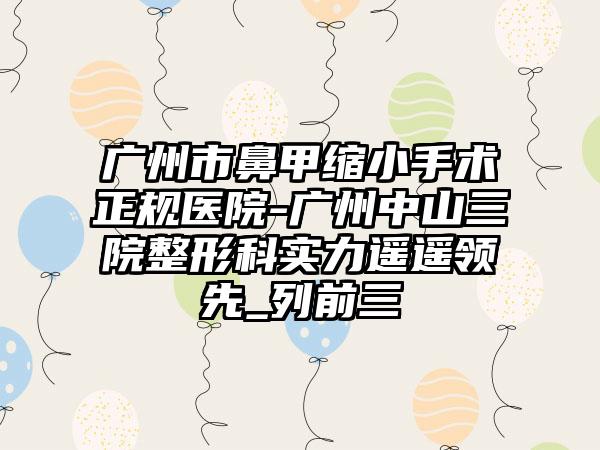 广州市鼻甲缩小手术正规医院-广州中山三院整形科实力遥遥领先_列前三