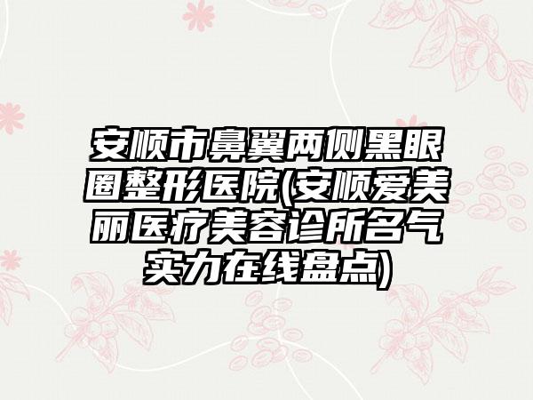 安顺市鼻翼两侧黑眼圈整形医院(安顺爱美丽医疗美容诊所名气实力在线盘点)